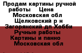 Продам картины ручной работы. › Цена ­ 500 - Московская обл., Щелковский р-н, Загорянский дп Хобби. Ручные работы » Картины и панно   . Московская обл.